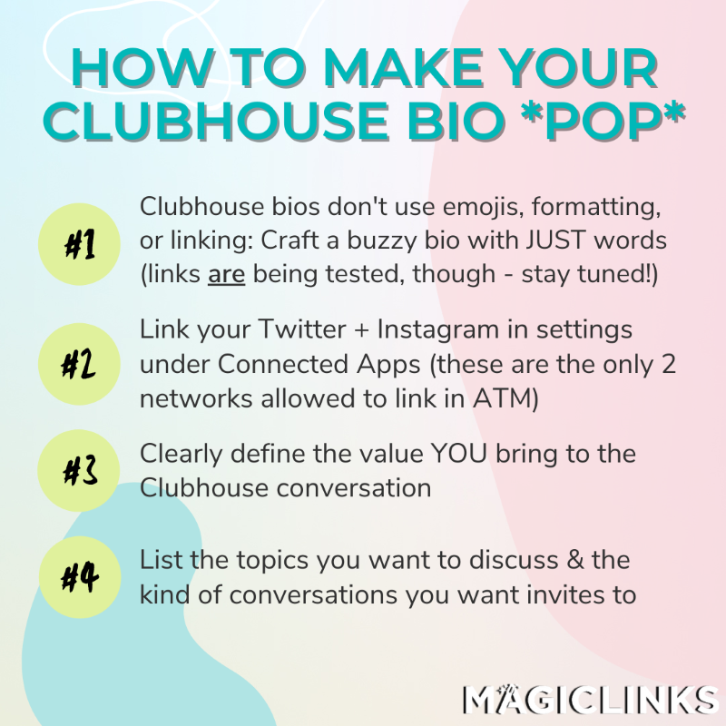 How to make Your Clubhouse bio pop: Clubhouse doesn’t use emojis, formatting, or linking, so you’ll have to craft a buzzy bio with words alone - SEO keywords are CLUTCH here, folks (clickable links are being tested in the app, though, so stay tuned!) Link your Twitter and Instagram in Clubhouse settings under Connected Apps (these are the only 2 networks allowed so far). Clearly define the value you’ll bring to conversations. List topics you want to discuss, and the kind of conversations you want to be invited to.